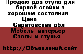 Продаю два стула для барной стойки в хорошем состоянии › Цена ­ 1 500 - Саратовская обл. Мебель, интерьер » Столы и стулья   